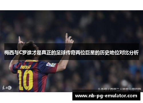 梅西与C罗谁才是真正的足球传奇两位巨星的历史地位对比分析