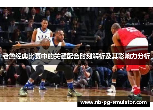 老詹经典比赛中的关键配合时刻解析及其影响力分析