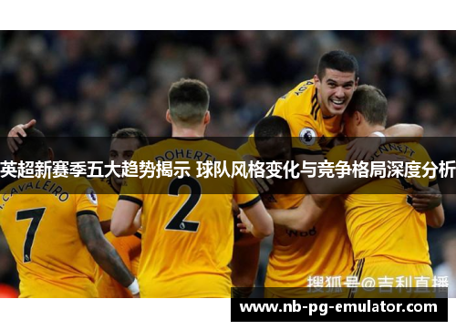 英超新赛季五大趋势揭示 球队风格变化与竞争格局深度分析