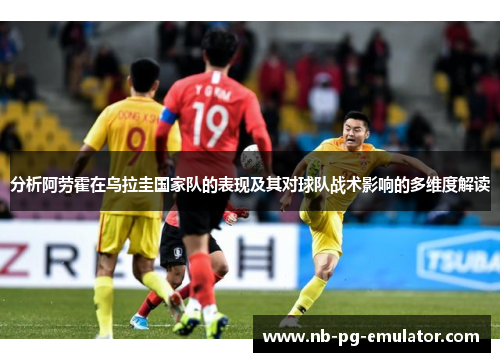 分析阿劳霍在乌拉圭国家队的表现及其对球队战术影响的多维度解读