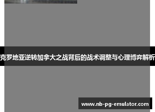 克罗地亚逆转加拿大之战背后的战术调整与心理博弈解析