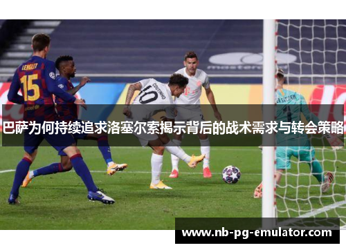 巴萨为何持续追求洛塞尔索揭示背后的战术需求与转会策略