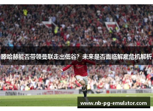 滕哈赫能否带领曼联走出低谷？未来是否面临解雇危机解析