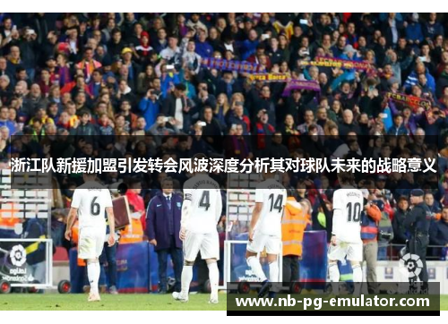 浙江队新援加盟引发转会风波深度分析其对球队未来的战略意义