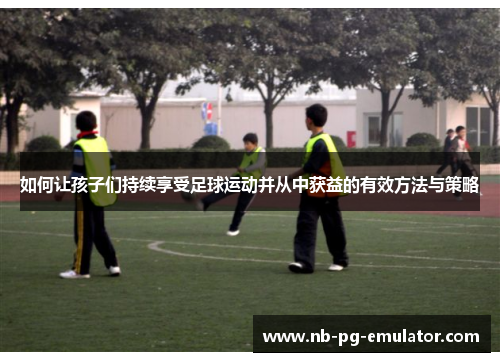 如何让孩子们持续享受足球运动并从中获益的有效方法与策略