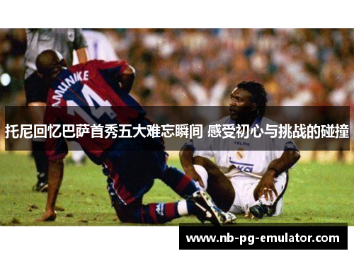 托尼回忆巴萨首秀五大难忘瞬间 感受初心与挑战的碰撞