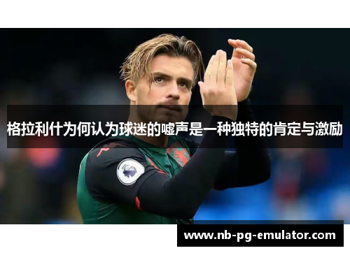 格拉利什为何认为球迷的嘘声是一种独特的肯定与激励