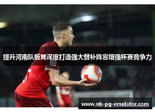 提升河南队板凳深度打造强大替补阵容增强杯赛竞争力