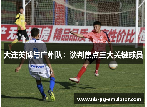 大连英博与广州队：谈判焦点三大关键球员