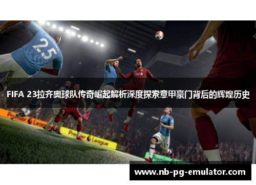 FIFA 23拉齐奥球队传奇崛起解析深度探索意甲豪门背后的辉煌历史