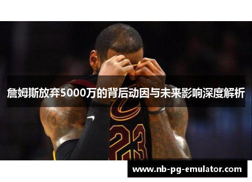 詹姆斯放弃5000万的背后动因与未来影响深度解析