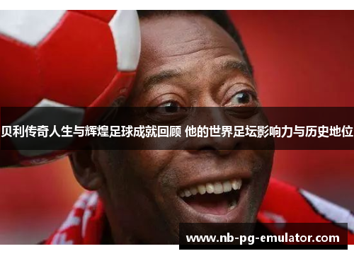 贝利传奇人生与辉煌足球成就回顾 他的世界足坛影响力与历史地位