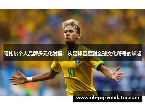 阿扎尔个人品牌多元化发展：从足球巨星到全球文化符号的崛起