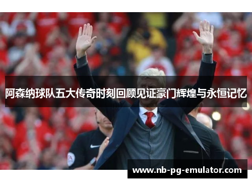 阿森纳球队五大传奇时刻回顾见证豪门辉煌与永恒记忆