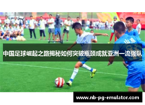 中国足球崛起之路揭秘如何突破瓶颈成就亚洲一流强队 中国足球崛起之路揭秘如何突破瓶颈成就亚洲一流强队
