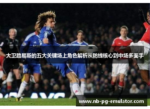 大卫路易斯的五大关键场上角色解析从防线核心到中场多面手