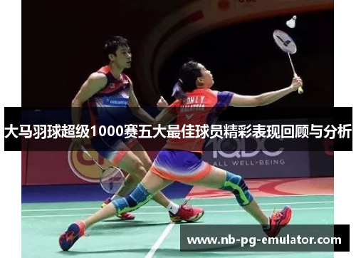 大马羽球超级1000赛五大最佳球员精彩表现回顾与分析 大马羽球超级1000赛五大最佳球员精彩表现回顾与分析