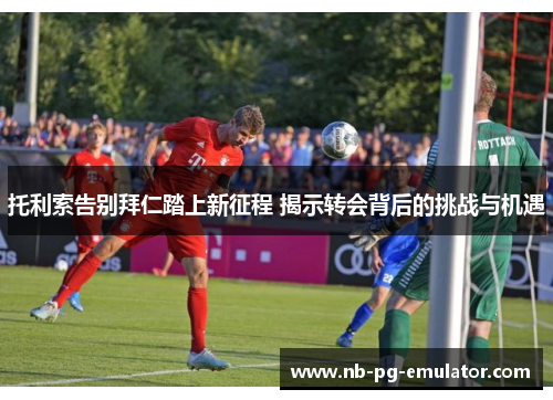 托利索告别拜仁踏上新征程 揭示转会背后的挑战与机遇