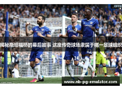 揭秘斯坦福桥的幕后故事 这座传奇球场隶属于哪一足球组织