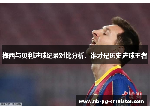 梅西与贝利进球纪录对比分析：谁才是历史进球王者