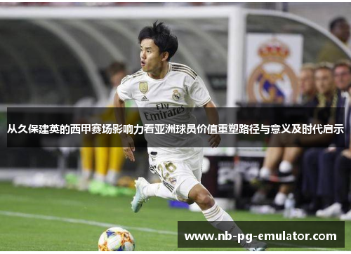 从久保建英的西甲赛场影响力看亚洲球员价值重塑路径与意义及时代启示