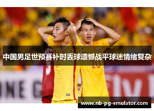 中国男足世预赛补时丢球遗憾战平球迷情绪复杂