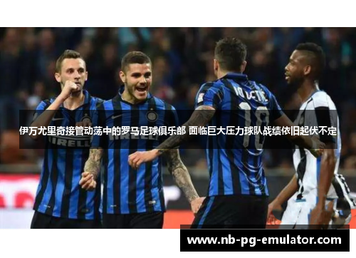 伊万尤里奇接管动荡中的罗马足球俱乐部 面临巨大压力球队战绩依旧起伏不定