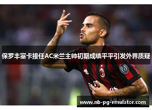 保罗丰塞卡接任AC米兰主帅初期成绩平平引发外界质疑 保罗丰塞卡接任AC米兰主帅初期成绩平平引发外界质疑