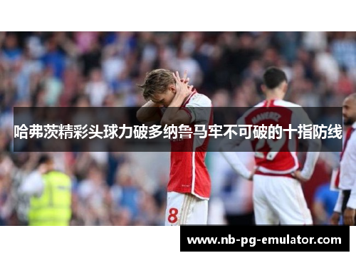 哈弗茨精彩头球力破多纳鲁马牢不可破的十指防线 哈弗茨精彩头球力破多纳鲁马牢不可破的十指防线
