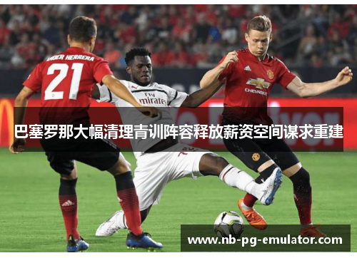 巴塞罗那大幅清理青训阵容释放薪资空间谋求重建