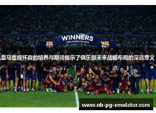 皇马重视怀森的培养与期待揭示了俱乐部未来战略布局的深远意义