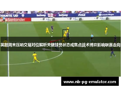 英超周末压哨交易对位解析关键球员状态成焦点战术博弈影响联赛走向 英超周末压哨交易对位解析关键球员状态成焦点战术博弈影响联赛走向