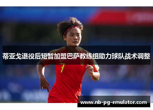 蒂亚戈退役后短暂加盟巴萨教练组助力球队战术调整